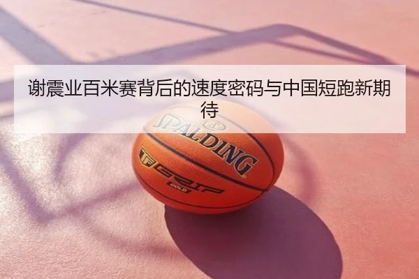 谢震业百米赛背后的速度密码与中国短跑新期待