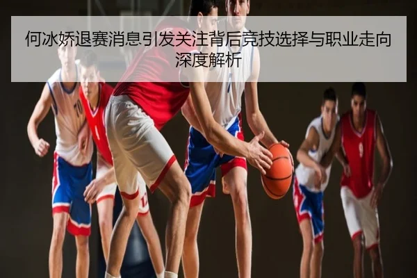 何冰娇退赛消息引发关注背后竞技选择与职业走向深度解析
