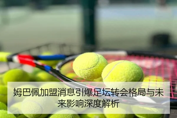 姆巴佩加盟消息引爆足坛转会格局与未来影响深度解析